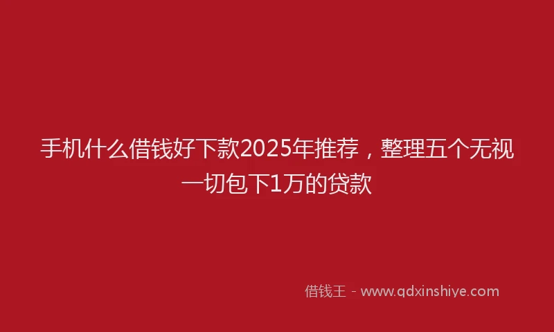 手机什么借钱好下款2025年推荐，整理五个无视一切包下1万的贷款