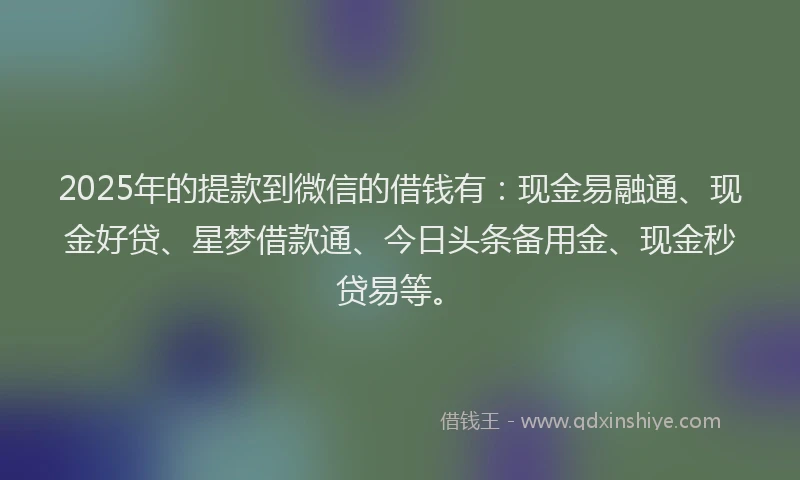 2025年的提款到微信的借钱有：现金易融通、现金好贷、星梦借款通、今日头条备用金、现金秒贷易等。