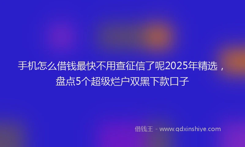 手机怎么借钱最快不用查征信了呢2025年精选，盘点5个超级烂户双黑下款口子