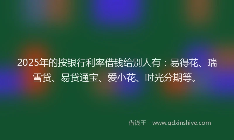 2025年的按银行利率借钱给别人有：易得花、瑞雪贷、易贷通宝、爱小花、时光分期等。