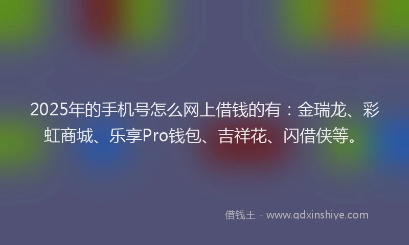 2025年的手机号怎么网上借钱的有：金瑞龙、彩虹商城、乐享Pro钱包、吉祥花、闪借侠等。