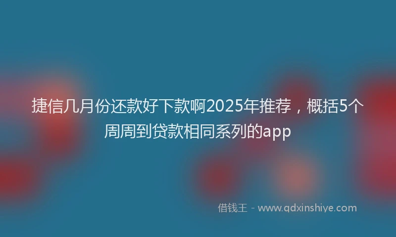 捷信几月份还款好下款啊2025年推荐,概括5个周周到贷款相同系列的app