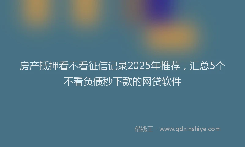 房产抵押看不看征信记录2025年推荐，汇总5个不看负债秒下款的网贷软件