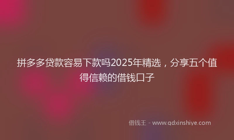 拼多多贷款容易下款吗2025年精选，分享五个值得信赖的借钱口子