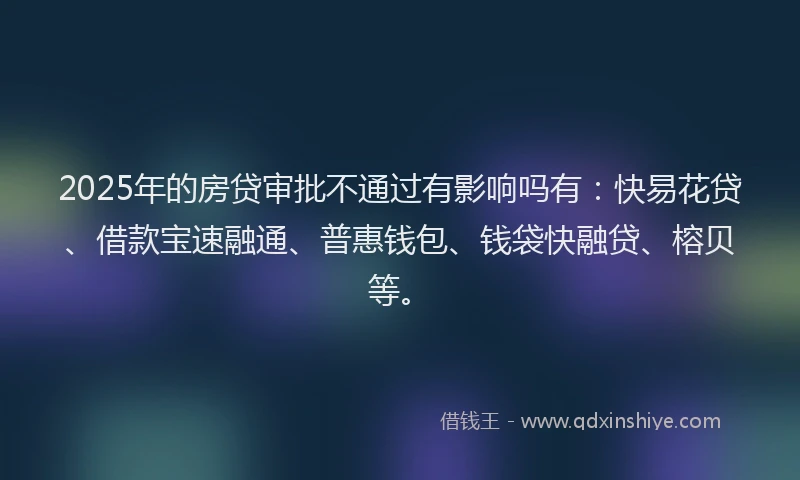 2025年的房贷审批不通过有影响吗有：快易花贷、借款宝速融通、普惠钱包、钱袋快融贷、榕贝等。