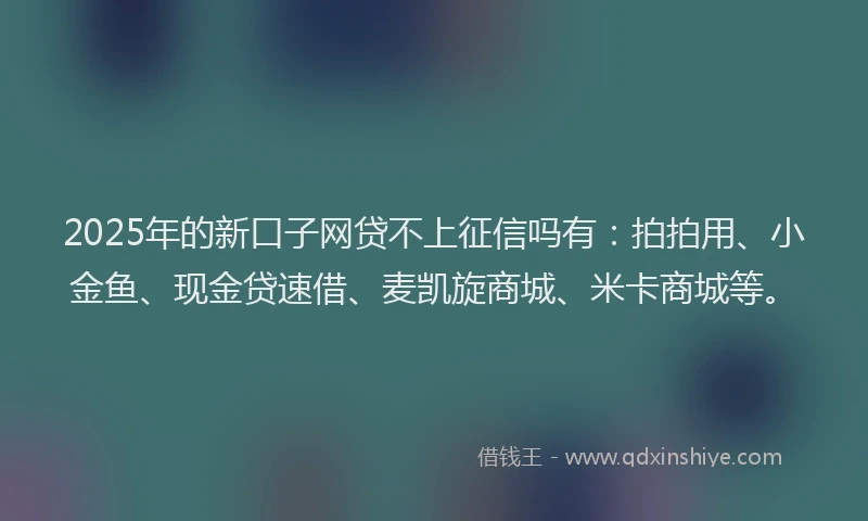2025年的新口子网贷不上征信吗有：拍拍用、小金鱼、现金贷速借、麦凯旋商城、米卡商城等。