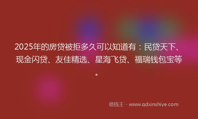 2025年的房贷被拒多久可以知道有：民贷天下、现金闪贷、友佳精选、星海飞贷、福瑞钱包宝等。