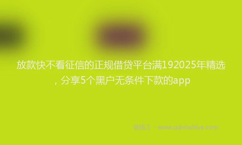 放款快不看征信的正规借贷平台满192025年精选，分享5个黑户无条件下款的app