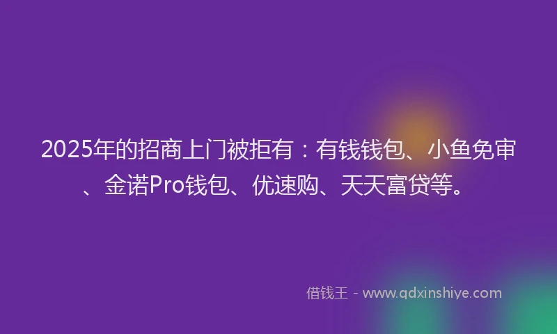 2025年的招商上门被拒有：有钱钱包、小鱼免审、金诺Pro钱包、优速购、天天富贷等。