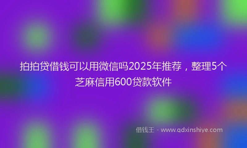 拍拍贷借钱可以用微信吗2025年推荐，整理5个芝麻信用600贷款软件