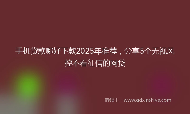 手机贷款哪好下款2025年推荐，分享5个无视风控不看征信的网贷