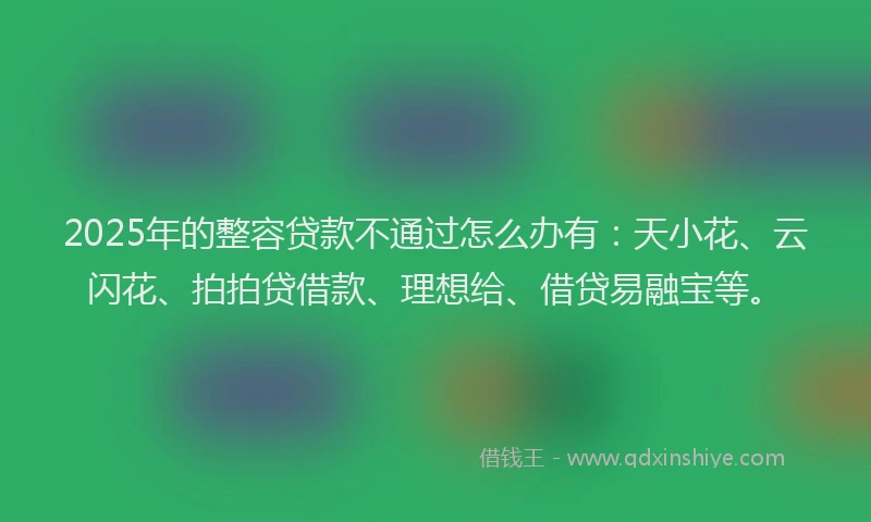 2025年的整容贷款不通过怎么办有：天小花、云闪花、拍拍贷借款、理想给、借贷易融宝等。