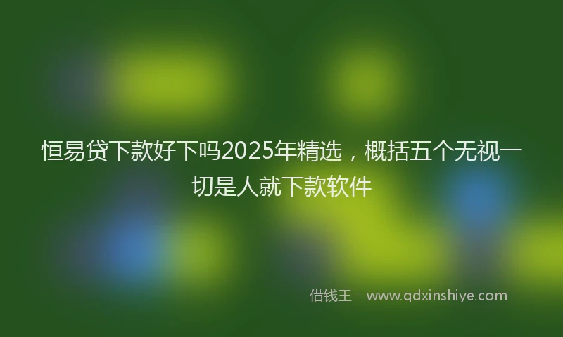 恒易贷下款好下吗2025年精选，概括五个无视一切是人就下款软件