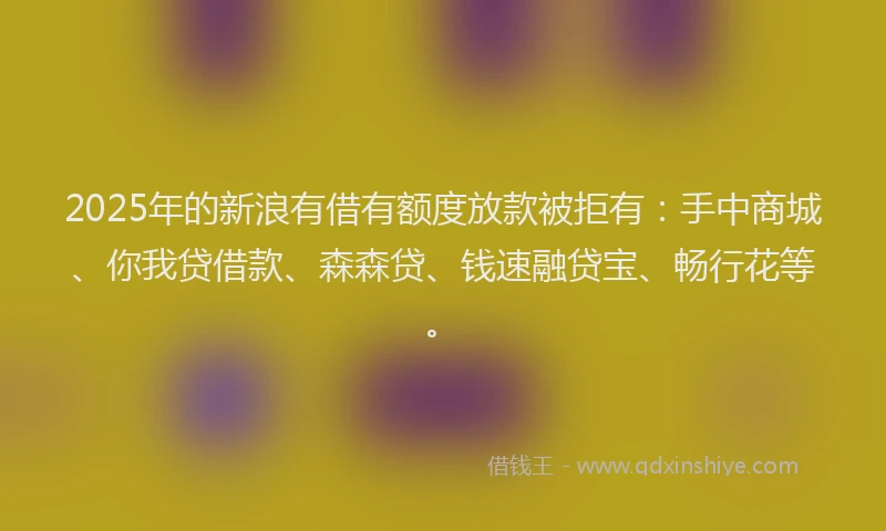 2025年的新浪有借有额度放款被拒有：手中商城、你我贷借款、森森贷、钱速融贷宝、畅行花等。