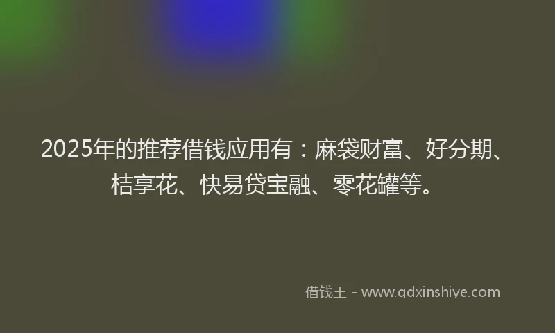 2025年的推荐借钱应用有：麻袋财富、好分期、桔享花、快易贷宝融、零花罐等。
