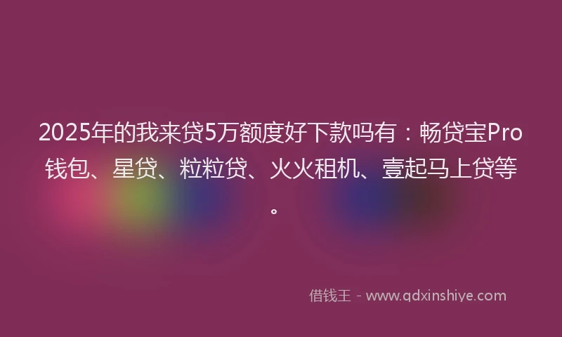 2025年的我来贷5万额度好下款吗有：畅贷宝Pro钱包、星贷、粒粒贷、火火租机、壹起马上贷等。