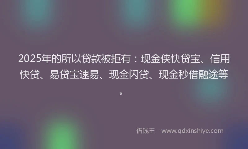2025年的所以贷款被拒有：现金侠快贷宝、信用快贷、易贷宝速易、现金闪贷、现金秒借融途等。