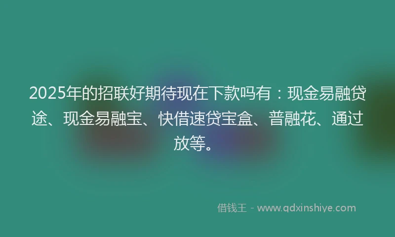 2025年的招联好期待现在下款吗有：现金易融贷途、现金易融宝、快借速贷宝盒、普融花、通过放等。
