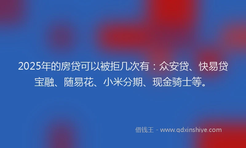 2025年的房贷可以被拒几次有：众安贷、快易贷宝融、随易花、小米分期、现金骑士等。