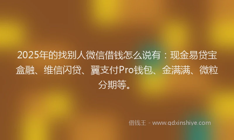 2025年的找别人微信借钱怎么说有：现金易贷宝盒融、维信闪贷、翼支付Pro钱包、金满满、微粒分期等。