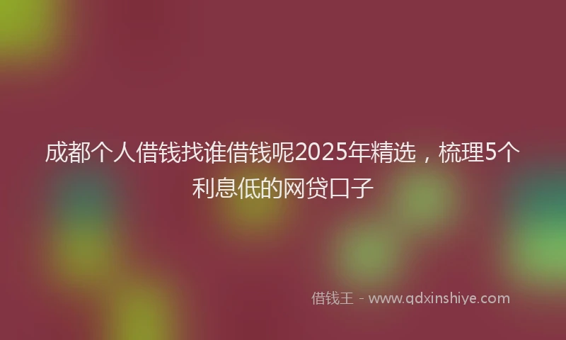 成都个人借钱找谁借钱呢2025年精选，梳理5个利息低的网贷口子