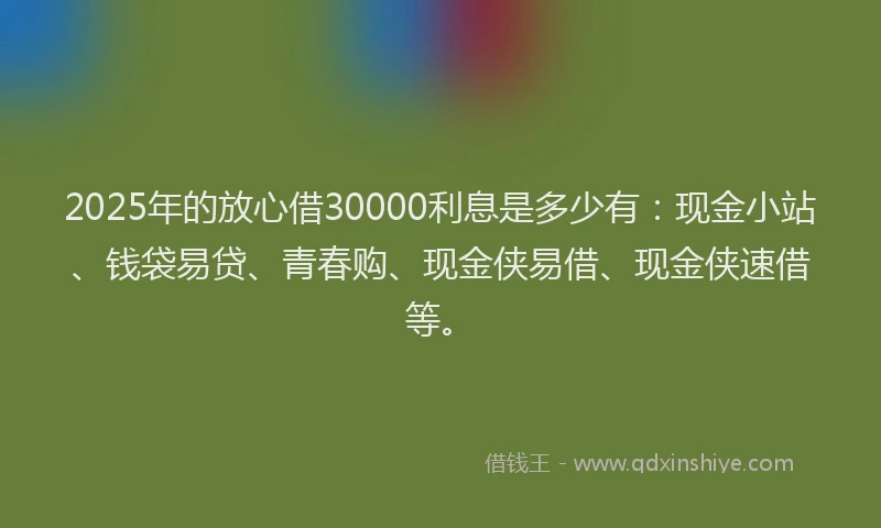 2025年的放心借30000利息是多少有：现金小站、钱袋易贷、青春购、现金侠易借、现金侠速借等。