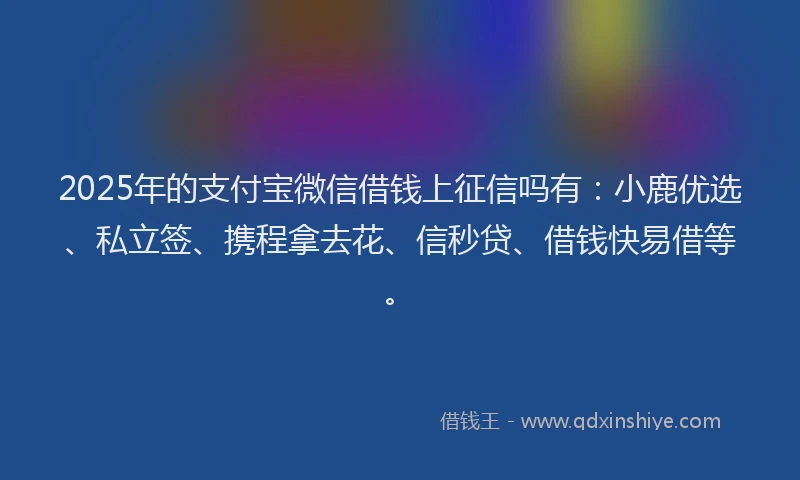 2025年的支付宝微信借钱上征信吗有：小鹿优选、私立签、携程拿去花、信秒贷、借钱快易借等。
