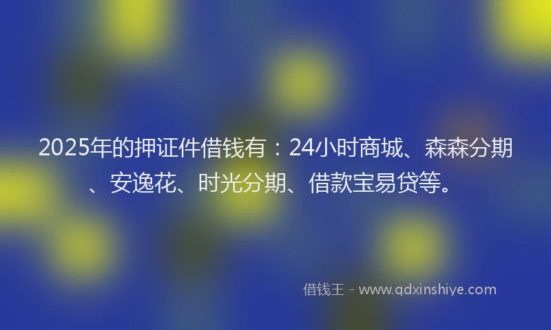 2025年的押证件借钱有：24小时商城、森森分期、安逸花、时光分期、借款宝易贷等。