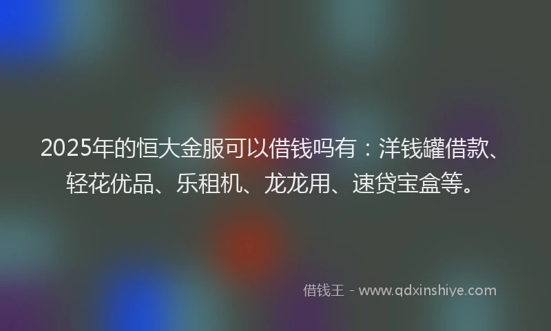 2025年的恒大金服可以借钱吗有：洋钱罐借款、轻花优品、乐租机、龙龙用、速贷宝盒等。