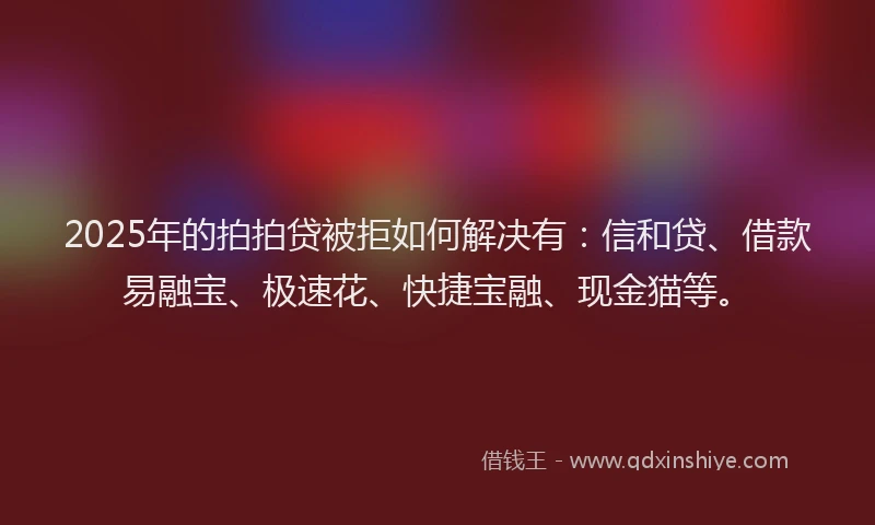 2025年的拍拍贷被拒如何解决有：信和贷、借款易融宝、极速花、快捷宝融、现金猫等。