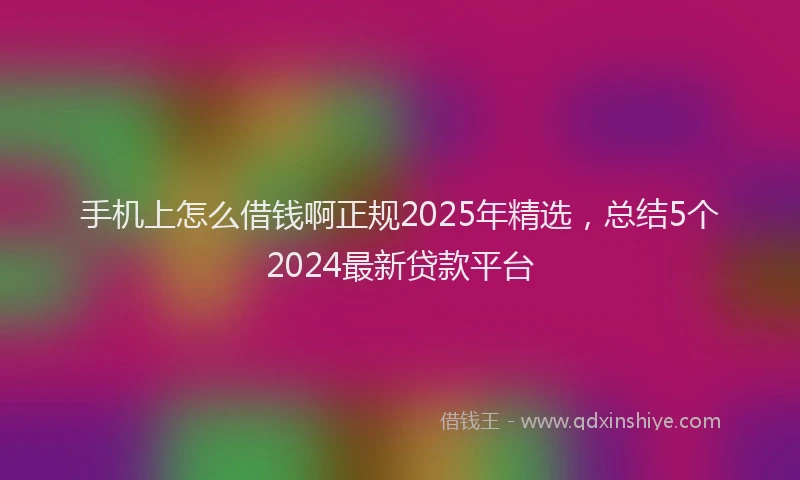 手机上怎么借钱啊正规2025年精选，总结5个2024最新贷款平台