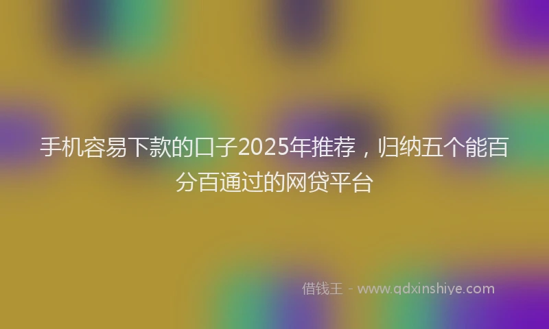 手机容易下款的口子2025年推荐，归纳五个能百分百通过的网贷平台