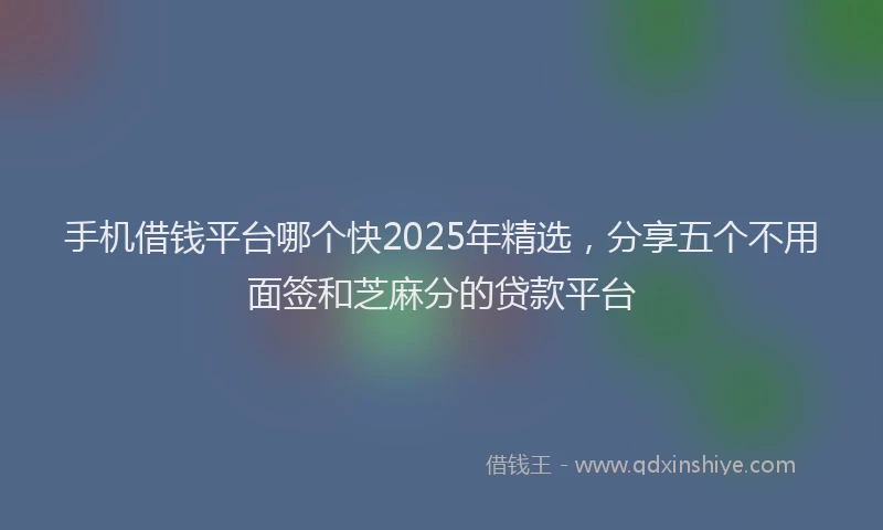 手机借钱平台哪个快2025年精选，分享五个不用面签和芝麻分的贷款平台