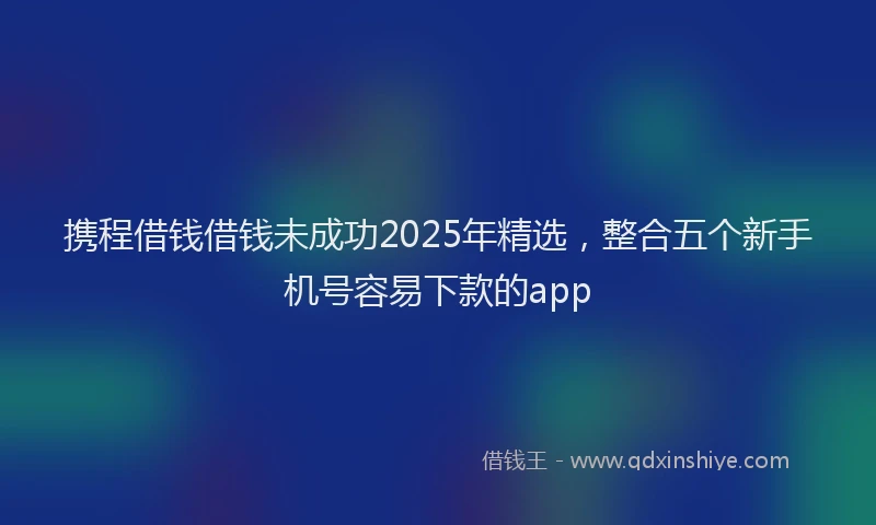 携程借钱借钱未成功2025年精选，整合五个新手机号容易下款的app
