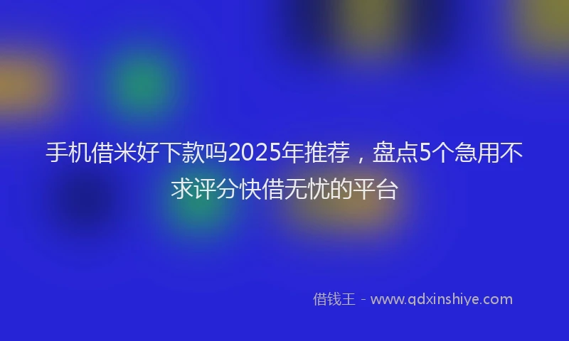 手机借米好下款吗2025年推荐，盘点5个急用不求评分快借无忧的平台
