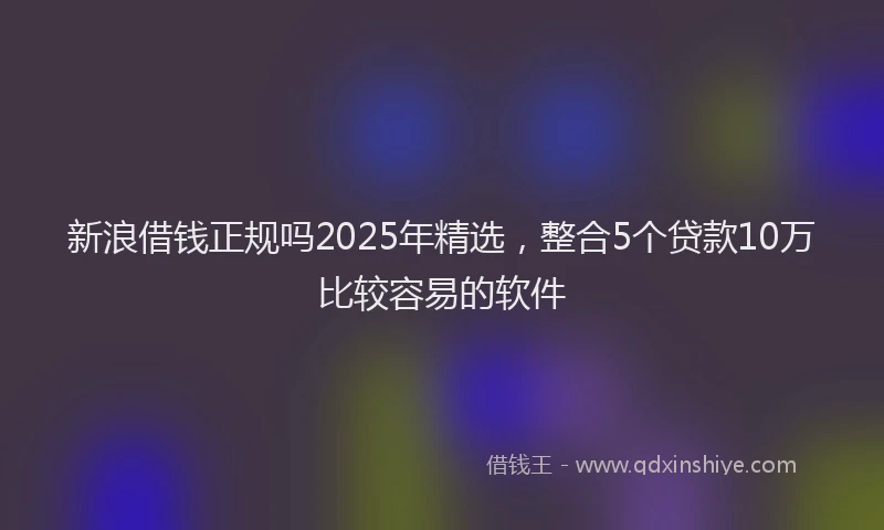 新浪借钱正规吗2025年精选，整合5个贷款10万比较容易的软件