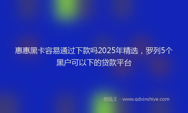 惠惠黑卡容易通过下款吗2025年精选，罗列5个黑户可以下的贷款平台