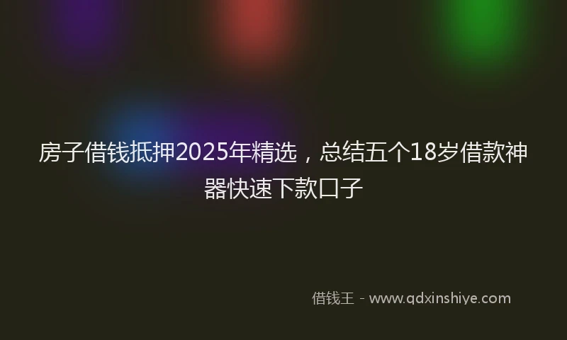 房子借钱抵押2025年精选，总结五个18岁借款神器快速下款口子