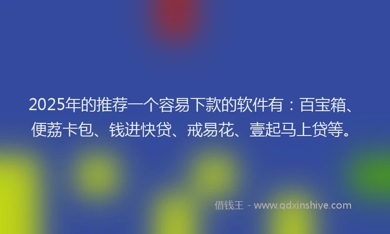 2025年的推荐一个容易下款的软件有：百宝箱、便荔卡包、钱进快贷、戒易花、壹起马上贷等。