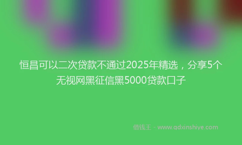恒昌可以二次贷款不通过2025年精选，分享5个无视网黑征信黑5000贷款口子