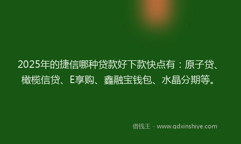 2025年的捷信哪种贷款好下款快点有：原子贷、橄榄信贷、E享购、鑫融宝钱包、水晶分期等。