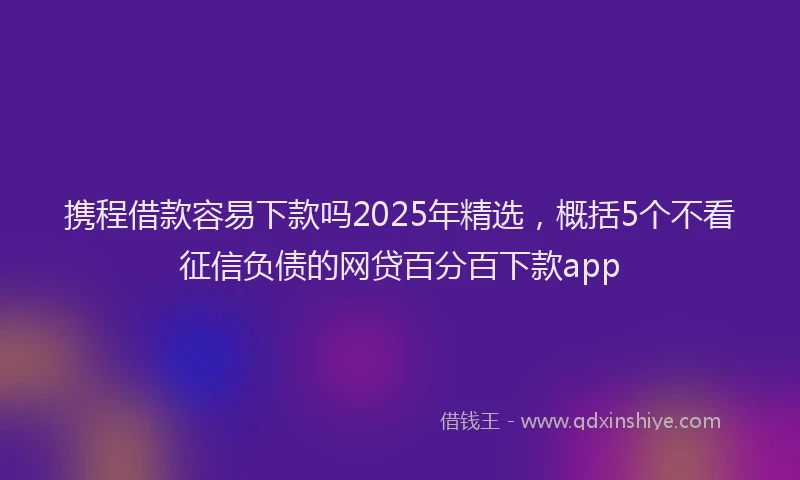 携程借款容易下款吗2025年精选，概括5个不看征信负债的网贷百分百下款app