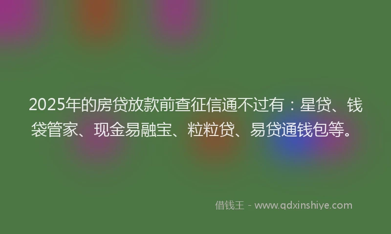 2025年的房贷放款前查征信通不过有：星贷、钱袋管家、现金易融宝、粒粒贷、易贷通钱包等。