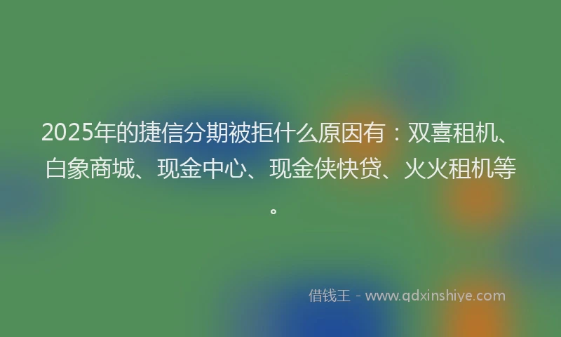2025年的捷信分期被拒什么原因有：双喜租机、白象商城、现金中心、现金侠快贷、火火租机等。