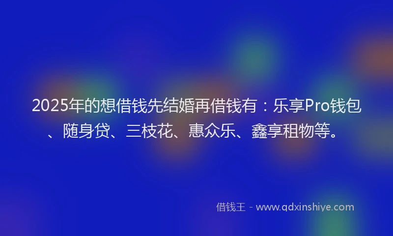 2025年的想借钱先结婚再借钱有：乐享Pro钱包、随身贷、三枝花、惠众乐、鑫享租物等。
