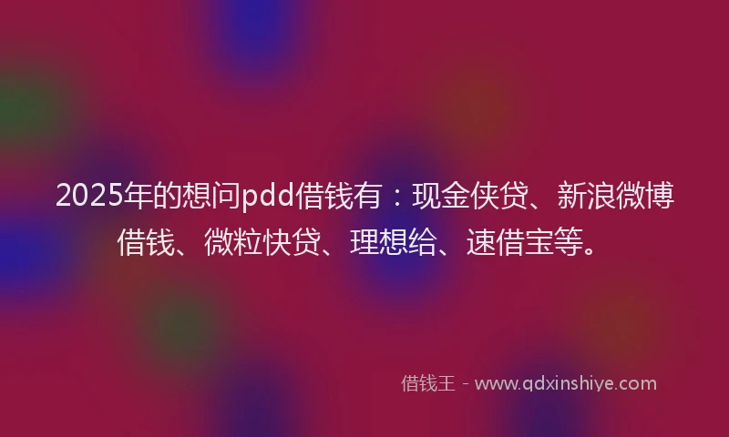 2025年的想问pdd借钱有：现金侠贷、新浪微博借钱、微粒快贷、理想给、速借宝等。