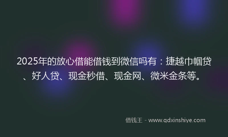 2025年的放心借能借钱到微信吗有：捷越巾帼贷、好人贷、现金秒借、现金网、微米金条等。