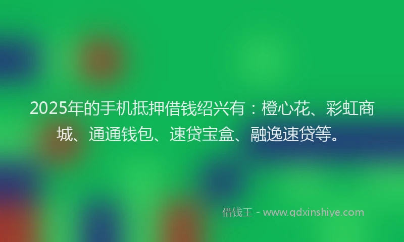 2025年的手机抵押借钱绍兴有：橙心花、彩虹商城、通通钱包、速贷宝盒、融逸速贷等。