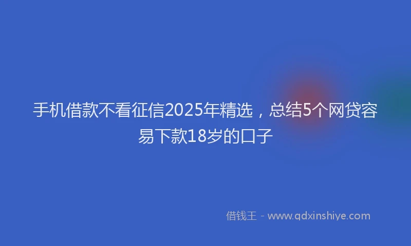 手机借款不看征信2025年精选，总结5个网贷容易下款18岁的口子