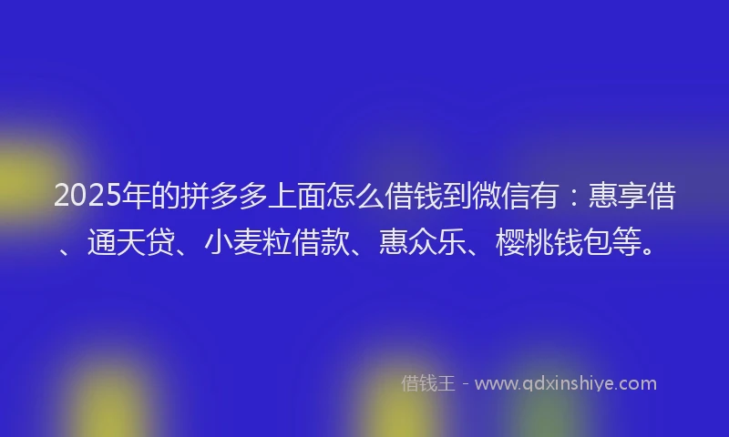2025年的拼多多上面怎么借钱到微信有：惠享借、通天贷、小麦粒借款、惠众乐、樱桃钱包等。